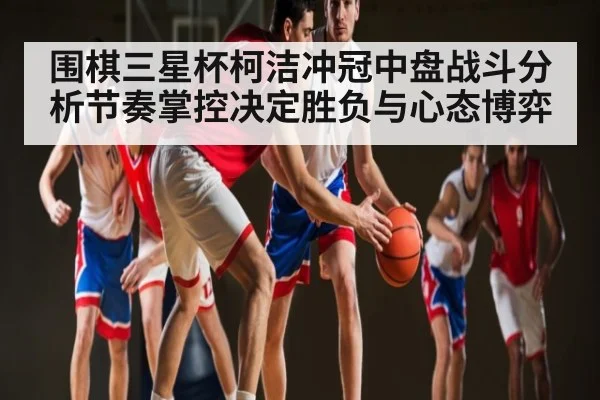 围棋三星杯柯洁冲冠中盘战斗分析节奏掌控决定胜负与心态博弈
