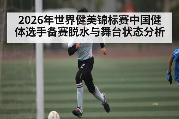 2026年世界健美锦标赛中国健体选手备赛脱水与舞台状态分析