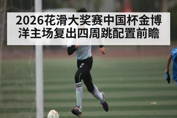 2026花滑大奖赛中国杯金博洋主场复出四周跳配置前瞻